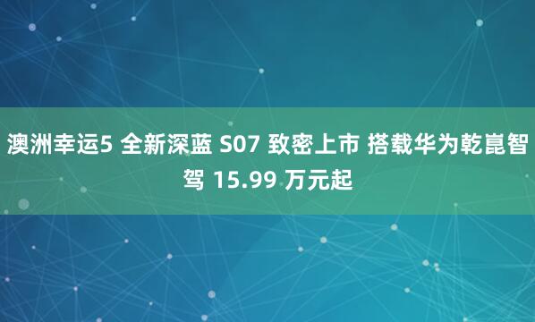 澳洲幸运5 全新深蓝 S07 致密上市 搭载华为乾崑智驾 15.99 万元起