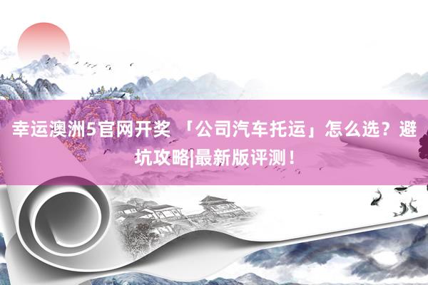 幸运澳洲5官网开奖 「公司汽车托运」怎么选？避坑攻略|最新版评测！