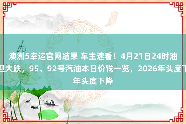 澳洲5幸运官网结果 车主速看！4月21日24时油价迎大跌，95、92号汽油本日价钱一览，2026年头度下降