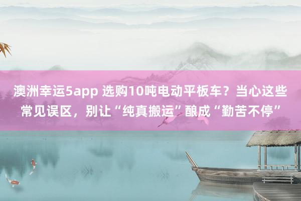 澳洲幸运5app 选购10吨电动平板车？当心这些常见误区，别让“纯真搬运”酿成“勤苦不停”