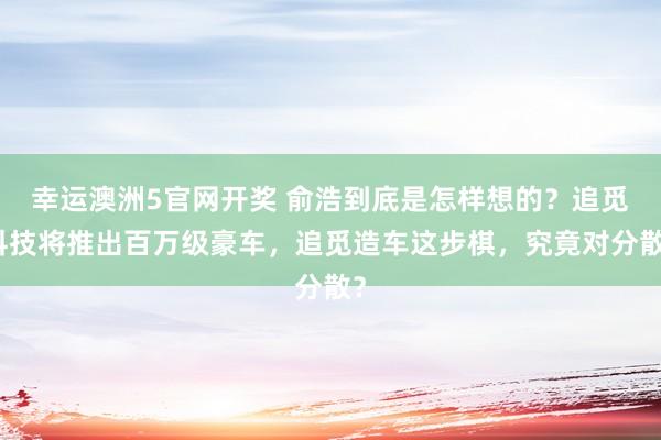 幸运澳洲5官网开奖 俞浩到底是怎样想的？追觅科技将推出百万级豪车，追觅造车这步棋，究竟对分散？