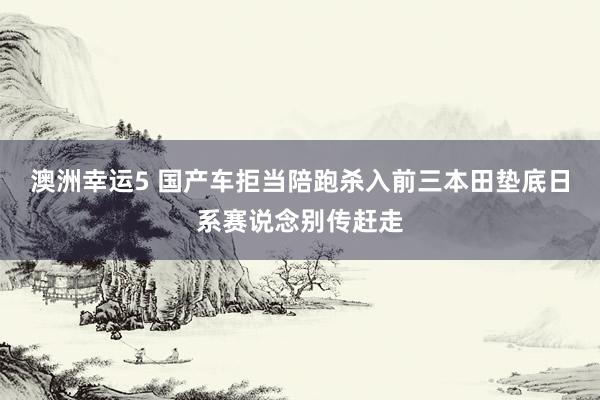 澳洲幸运5 国产车拒当陪跑杀入前三本田垫底日系赛说念别传赶走