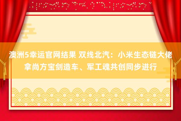 澳洲5幸运官网结果 双线北汽：小米生态链大佬拿尚方宝剑造车、军工魂共创同步进行