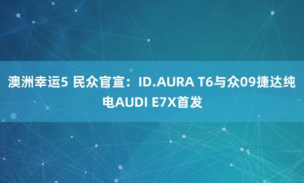 澳洲幸运5 民众官宣：ID.AURA T6与众09捷达纯电AUDI E7X首发