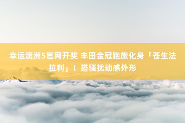 幸运澳洲5官网开奖 丰田金冠跑旅化身「苍生法拉利」！搭骚扰动感外形
