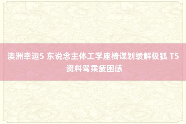 澳洲幸运5 东说念主体工学座椅谋划缓解极狐 T5 资料驾乘疲困感