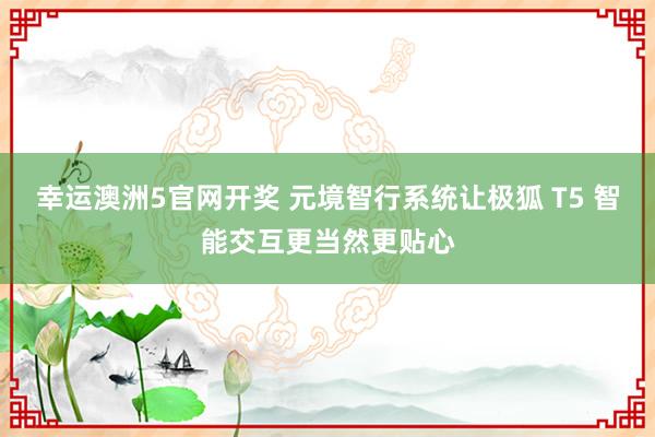 幸运澳洲5官网开奖 元境智行系统让极狐 T5 智能交互更当然更贴心