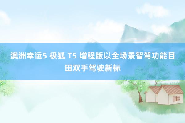 澳洲幸运5 极狐 T5 增程版以全场景智驾功能目田双手驾驶新标