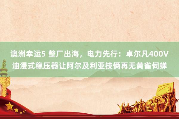 澳洲幸运5 整厂出海，电力先行：卓尔凡400V油浸式稳压器让阿尔及利亚技俩再无黄雀伺蝉