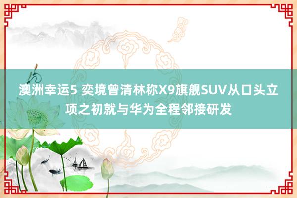 澳洲幸运5 奕境曾清林称X9旗舰SUV从口头立项之初就与华为全程邻接研发