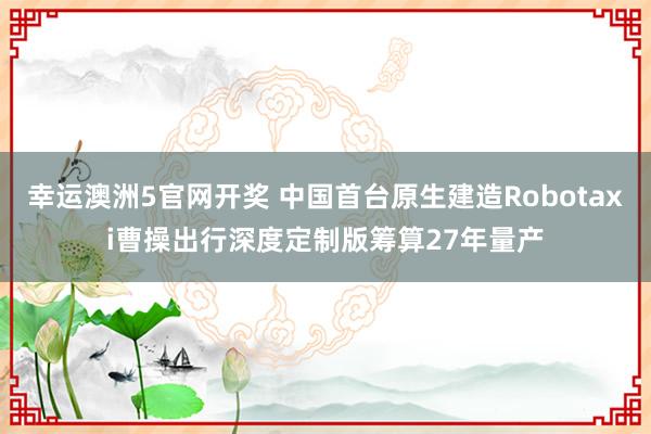 幸运澳洲5官网开奖 中国首台原生建造Robotaxi曹操出行深度定制版筹算27年量产