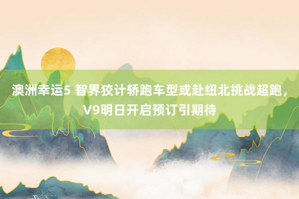 澳洲幸运5 智界狡计轿跑车型或赴纽北挑战超跑，V9明日开启预订引期待