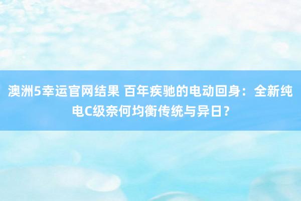 澳洲5幸运官网结果 百年疾驰的电动回身：全新纯电C级奈何均衡传统与异日？