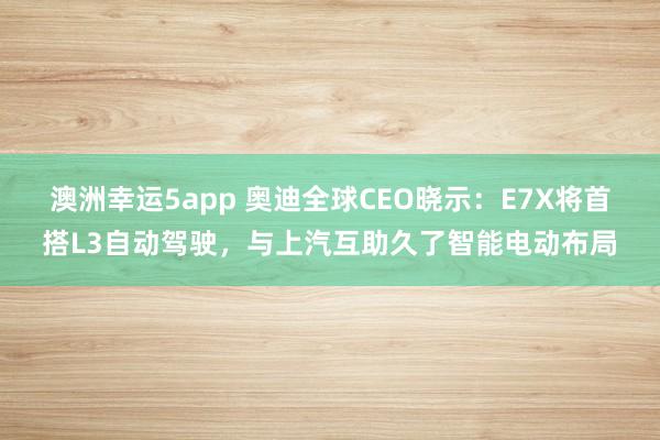澳洲幸运5app 奥迪全球CEO晓示：E7X将首搭L3自动驾驶，与上汽互助久了智能电动布局