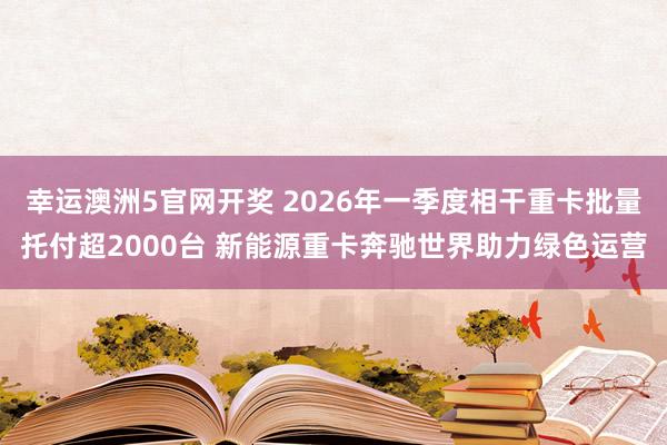 幸运澳洲5官网开奖 2026年一季度相干重卡批量托付超2000台 新能源重卡奔驰世界助力绿色运营