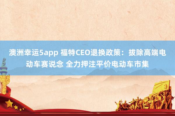 澳洲幸运5app 福特CEO退换政策：拔除高端电动车赛说念 全力押注平价电动车市集