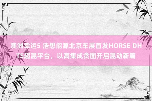 澳洲幸运5 浩想能源北京车展首发HORSE DHTS超混平台，以高集成贪图开启混动新篇