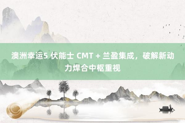 澳洲幸运5 伏能士 CMT + 兰盈集成，破解新动力焊合中枢重视
