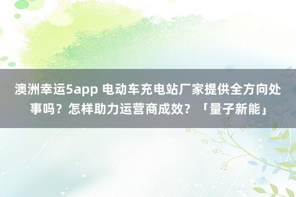 澳洲幸运5app 电动车充电站厂家提供全方向处事吗？怎样助力运营商成效？「量子新能」