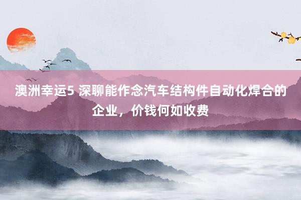 澳洲幸运5 深聊能作念汽车结构件自动化焊合的企业，价钱何如收费
