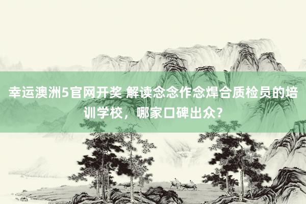 幸运澳洲5官网开奖 解读念念作念焊合质检员的培训学校，哪家口碑出众？