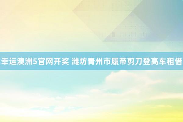 幸运澳洲5官网开奖 潍坊青州市履带剪刀登高车租借