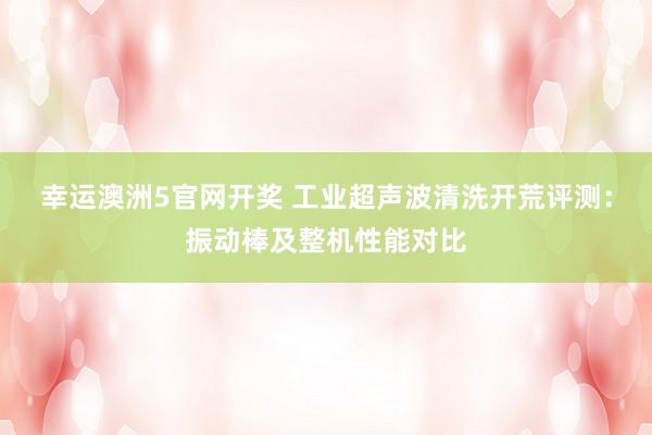 幸运澳洲5官网开奖 工业超声波清洗开荒评测：振动棒及整机性能对比