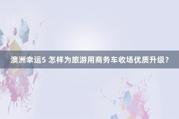 澳洲幸运5 怎样为旅游用商务车收场优质升级？