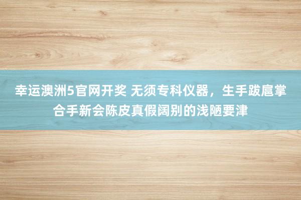 幸运澳洲5官网开奖 无须专科仪器，生手跋扈掌合手新会陈皮真假阔别的浅陋要津