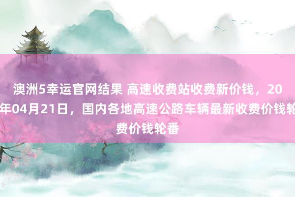 澳洲5幸运官网结果 高速收费站收费新价钱，2026年04月21日，国内各地高速公路车辆最新收费价钱轮番