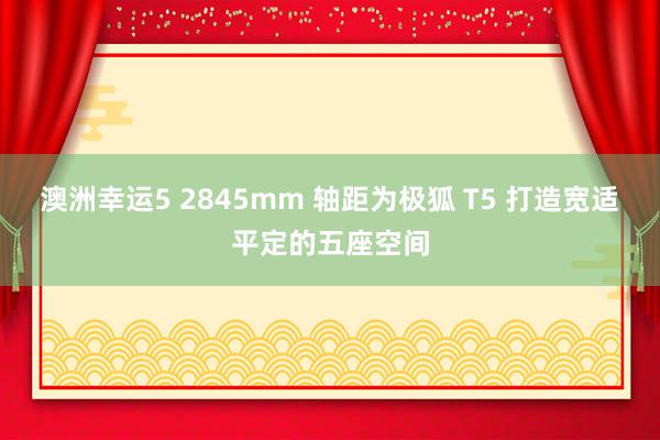 澳洲幸运5 2845mm 轴距为极狐 T5 打造宽适平定的五座空间