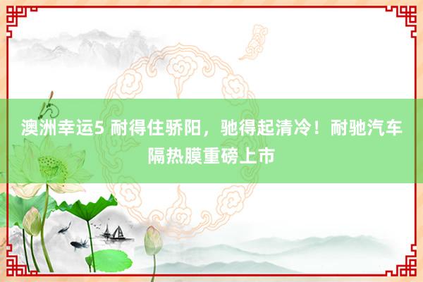 澳洲幸运5 耐得住骄阳，驰得起清冷！耐驰汽车隔热膜重磅上市
