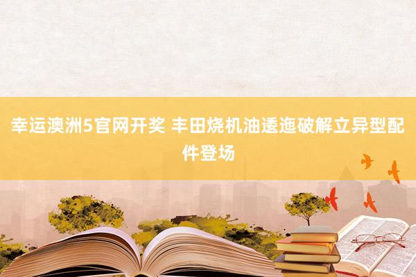 幸运澳洲5官网开奖 丰田烧机油逶迤破解立异型配件登场