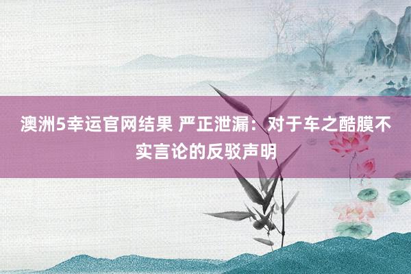 澳洲5幸运官网结果 严正泄漏：对于车之酷膜不实言论的反驳声明