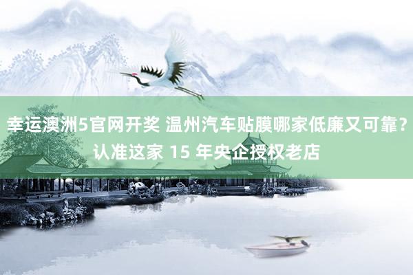 幸运澳洲5官网开奖 温州汽车贴膜哪家低廉又可靠？认准这家 15 年央企授权老店