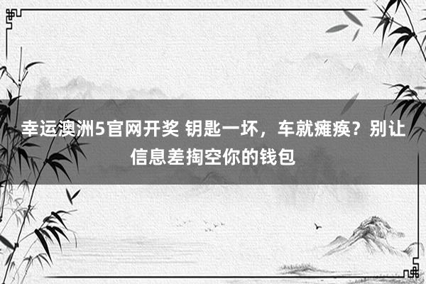 幸运澳洲5官网开奖 钥匙一坏，车就瘫痪？别让信息差掏空你的钱包
