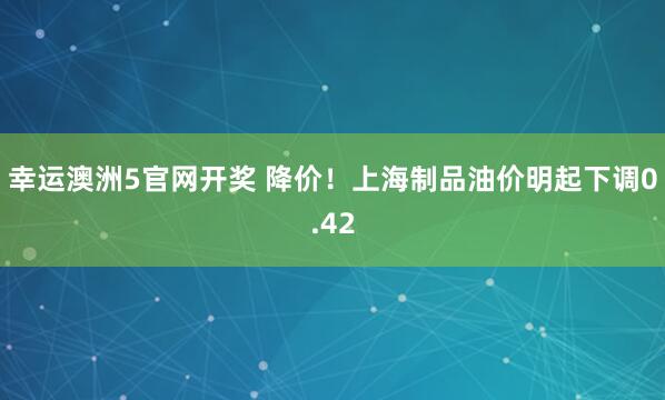 幸运澳洲5官网开奖 降价！上海制品油价明起下调0.42