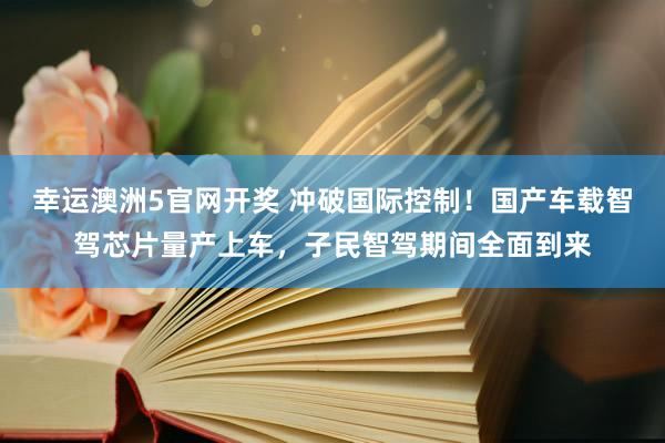 幸运澳洲5官网开奖 冲破国际控制！国产车载智驾芯片量产上车，子民智驾期间全面到来