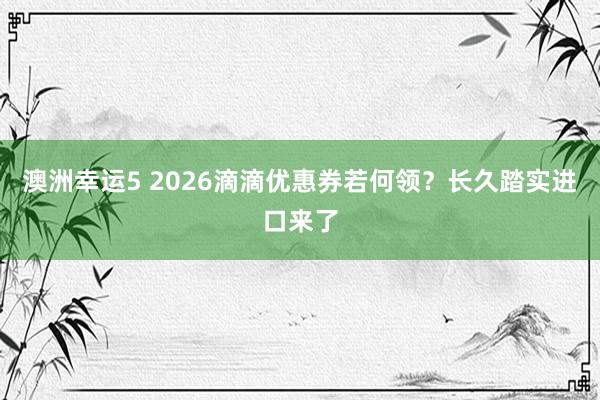澳洲幸运5 2026滴滴优惠券若何领？长久踏实进口来了