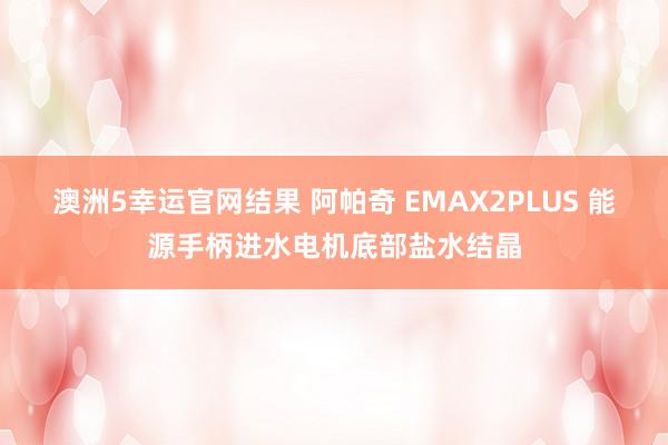 澳洲5幸运官网结果 阿帕奇 EMAX2PLUS 能源手柄进水电机底部盐水结晶