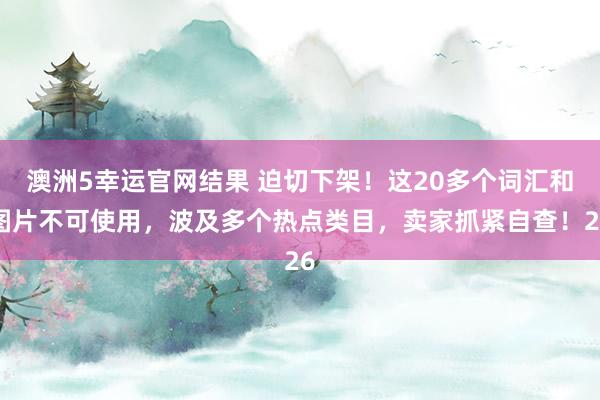 澳洲5幸运官网结果 迫切下架！这20多个词汇和图片不可使用，波及多个热点类目，卖家抓紧自查！26