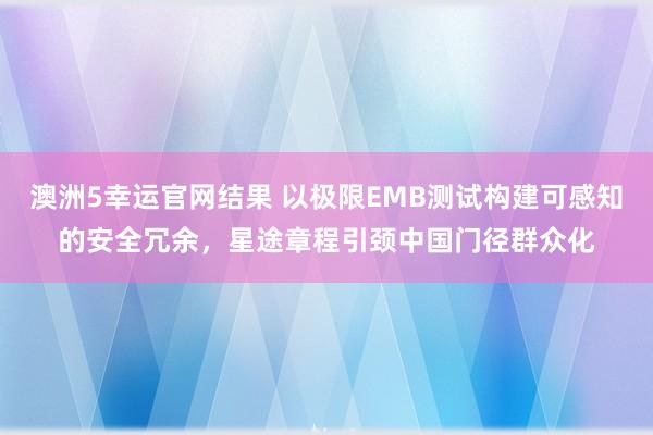 澳洲5幸运官网结果 以极限EMB测试构建可感知的安全冗余，星途章程引颈中国门径群众化