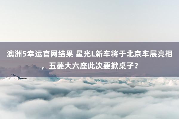 澳洲5幸运官网结果 星光L新车将于北京车展亮相，五菱大六座此次要掀桌子？