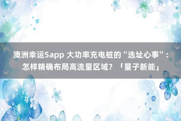 澳洲幸运5app 大功率充电桩的“选址心事”：怎样精确布局高流量区域？「量子新能」