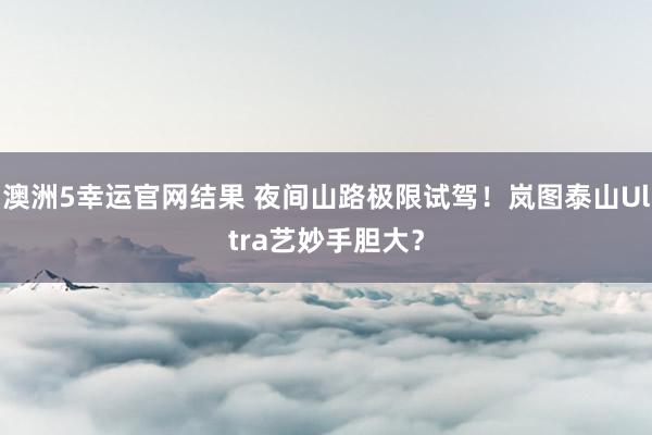 澳洲5幸运官网结果 夜间山路极限试驾！岚图泰山Ultra艺妙手胆大？