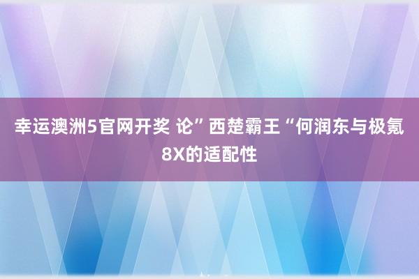 幸运澳洲5官网开奖 论”西楚霸王“何润东与极氪8X的适配性