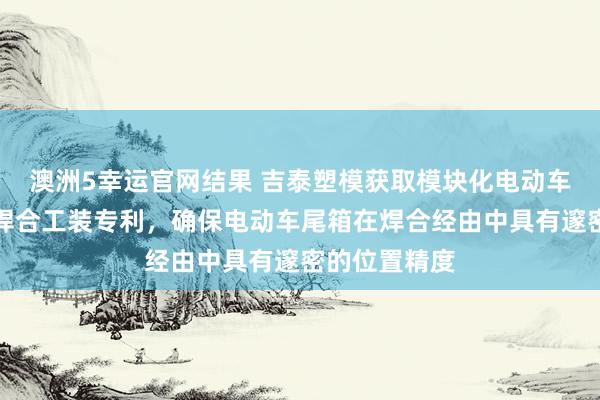 澳洲5幸运官网结果 吉泰塑模获取模块化电动车尾箱超声波焊合工装专利，确保电动车尾箱在焊合经由中具有邃密的位置精度