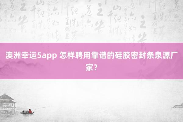 澳洲幸运5app 怎样聘用靠谱的硅胶密封条泉源厂家？