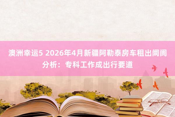 澳洲幸运5 2026年4月新疆阿勒泰房车租出阛阓分析：专科工作成出行要道