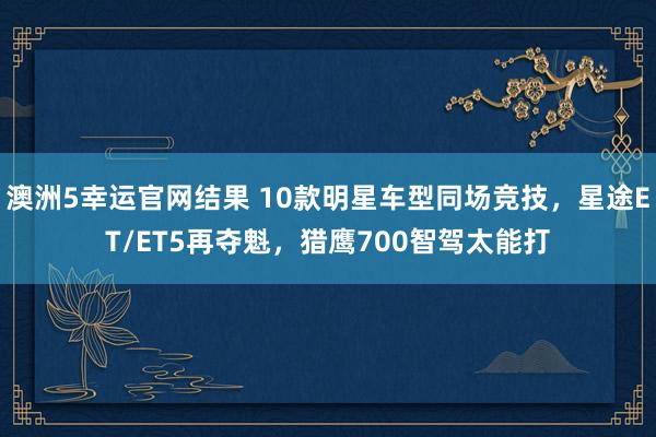 澳洲5幸运官网结果 10款明星车型同场竞技，星途ET/ET5再夺魁，猎鹰700智驾太能打